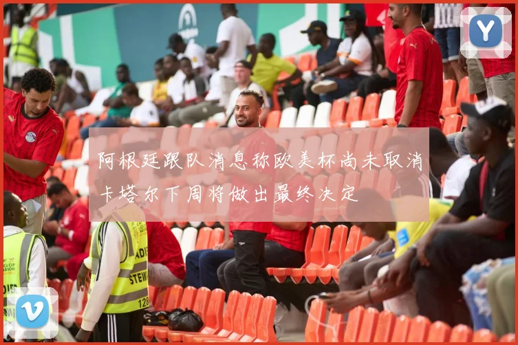 阿根廷跟队消息称欧美杯尚未取消卡塔尔下周将做出最终决定