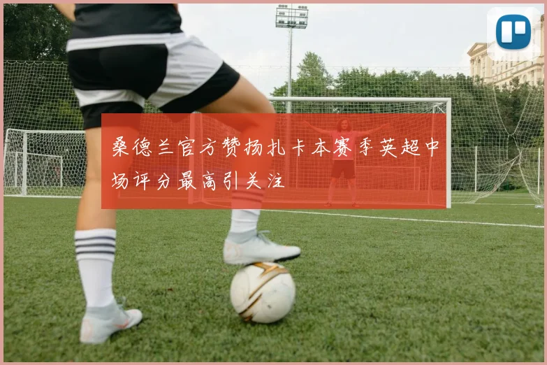 桑德兰官方赞扬扎卡本赛季英超中场评分最高引关注