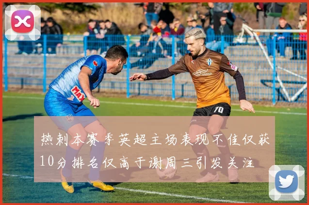 热刺本赛季英超主场表现不佳仅获10分排名仅高于谢周三引发关注