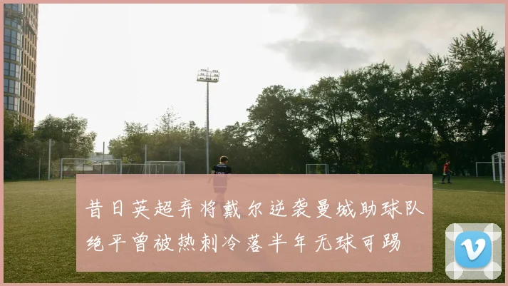 昔日英超弃将戴尔逆袭曼城助球队绝平曾被热刺冷落半年无球可踢