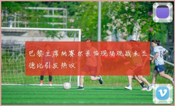 巴黎主席纳赛尔亲临现场观战米兰德比引发热议
