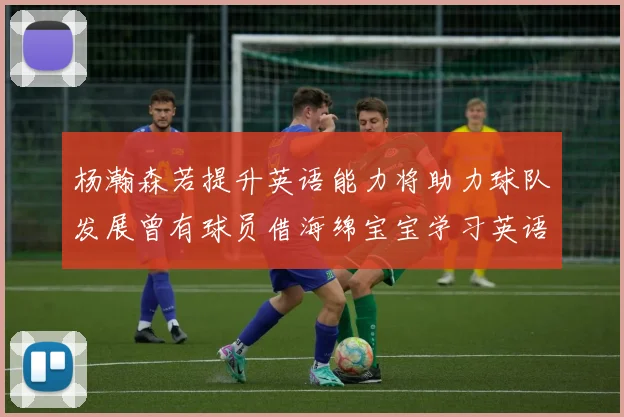 杨瀚森若提升英语能力将助力球队发展曾有球员借海绵宝宝学习英语技巧