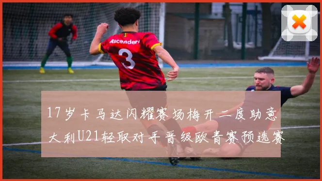 17岁卡马达闪耀赛场梅开二度助意大利U21轻取对手晋级欧青赛预选赛