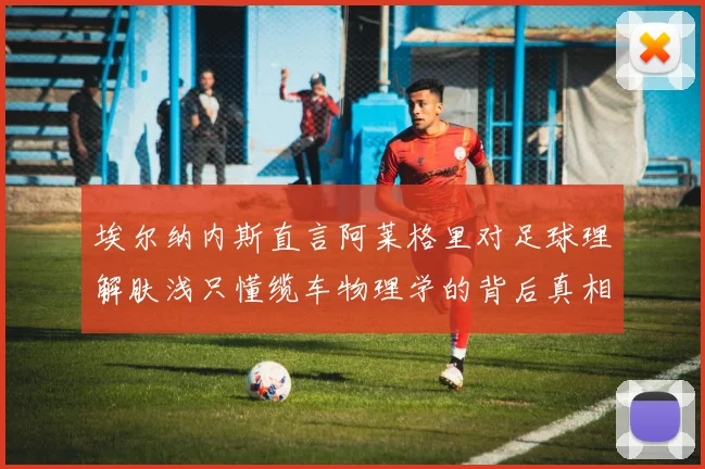 埃尔纳内斯直言阿莱格里对足球理解肤浅只懂缆车物理学的背后真相