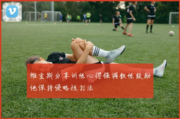 维金斯分享训练心得强调教练鼓励他保持侵略性打法