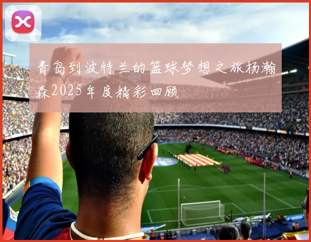 青岛到波特兰的篮球梦想之旅杨瀚森2025年度精彩回顾
