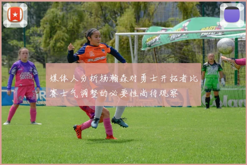 媒体人分析杨瀚森对勇士开拓者比赛士气调整的必要性尚待观察