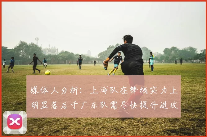 媒体人分析：上海队在锋线实力上明显落后于广东队需尽快提升进攻火力