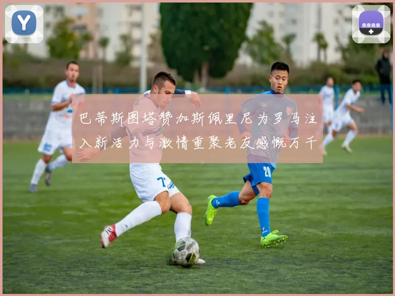 巴蒂斯图塔赞加斯佩里尼为罗马注入新活力与激情重聚老友感慨万千