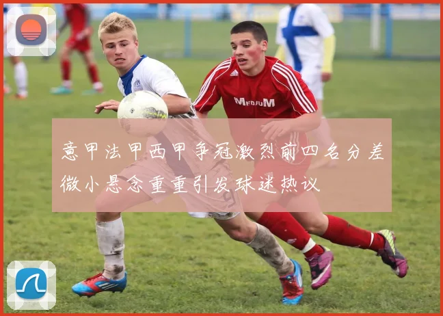 意甲法甲西甲争冠激烈前四名分差微小悬念重重引发球迷热议