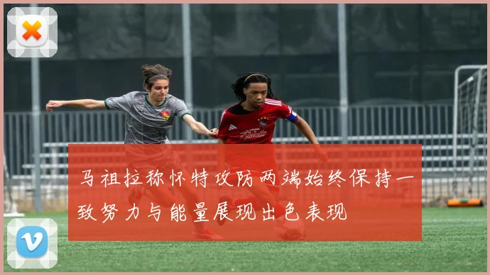 马祖拉称怀特攻防两端始终保持一致努力与能量展现出色表现