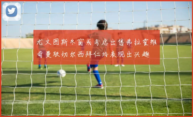 尤文图斯冬窗或考虑出售弗拉霍维奇曼联切尔西拜仁均表现出兴趣