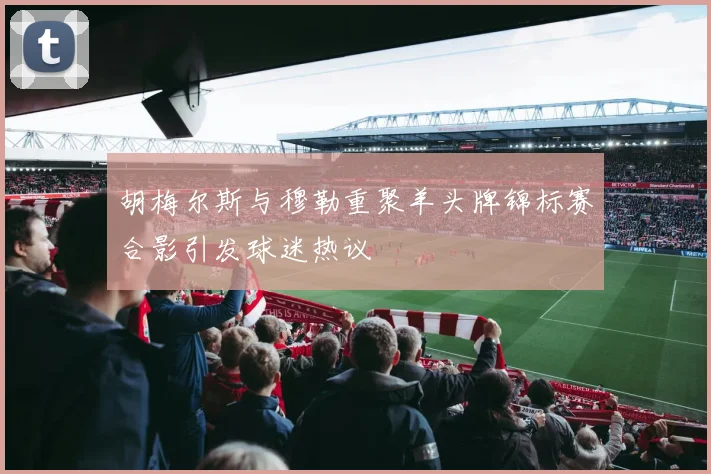 胡梅尔斯与穆勒重聚羊头牌锦标赛合影引发球迷热议