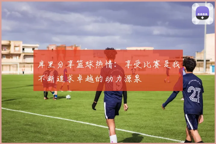 库里分享篮球热情：享受比赛是我不断追求卓越的动力源泉