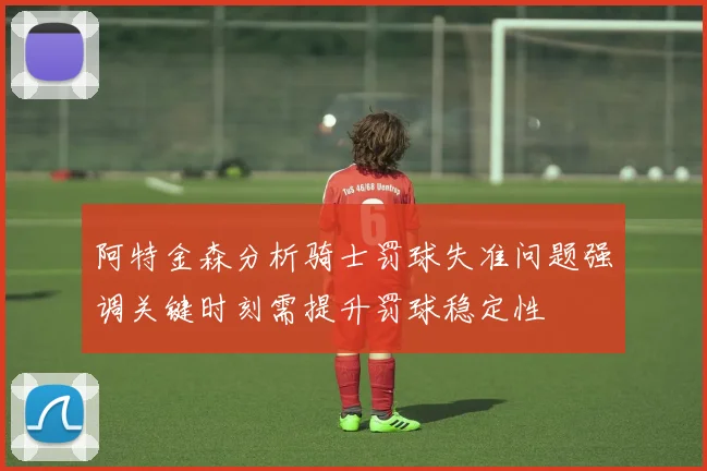 阿特金森分析骑士罚球失准问题强调关键时刻需提升罚球稳定性