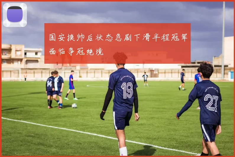 国安换帅后状态急剧下滑半程冠军面临争冠绝境
