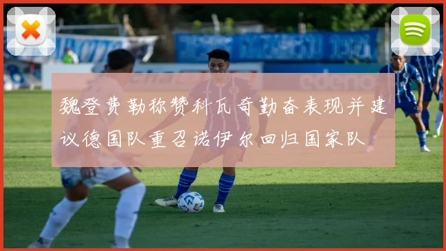 魏登费勒称赞科瓦奇勤奋表现并建议德国队重召诺伊尔回归国家队
