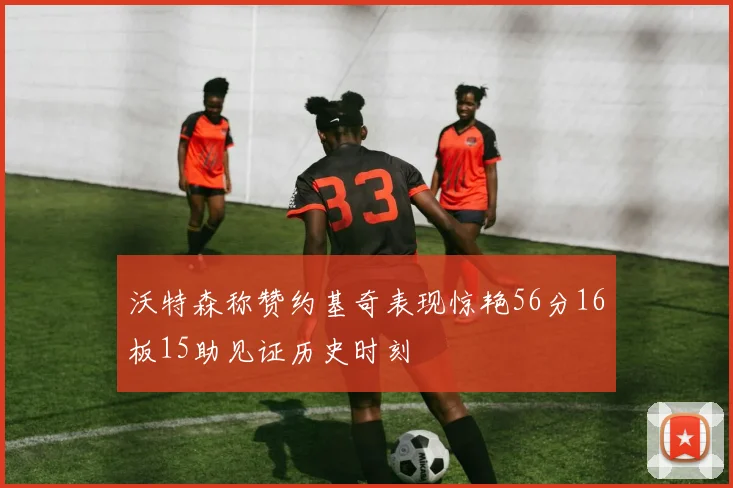 沃特森称赞约基奇表现惊艳56分16板15助见证历史时刻