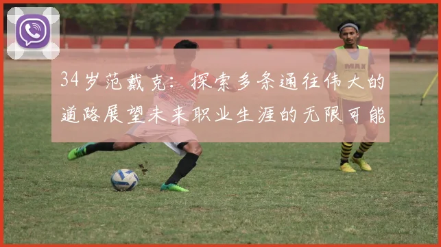 34岁范戴克：探索多条通往伟大的道路展望未来职业生涯的无限可能