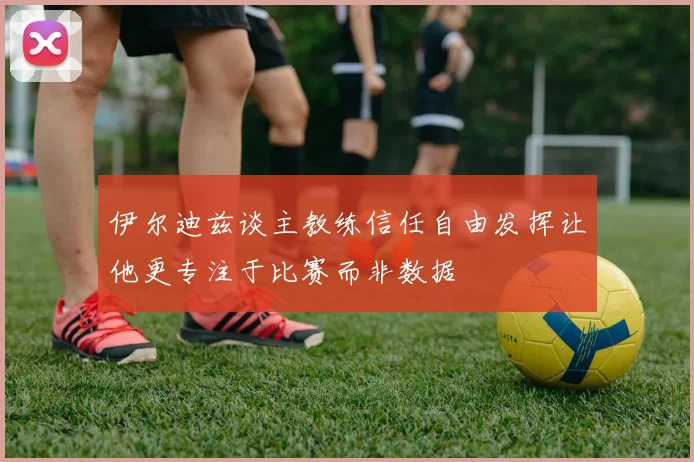 伊尔迪兹谈主教练信任自由发挥让他更专注于比赛而非数据