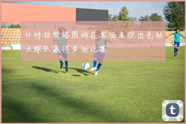 怀特称赞塔图姆在客场表现出色助力球队赢得多场比赛