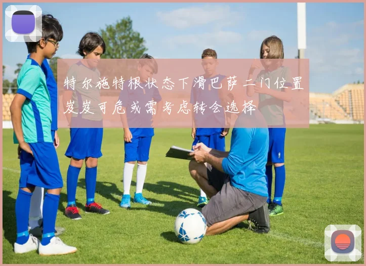 特尔施特根状态下滑巴萨二门位置岌岌可危或需考虑转会选择