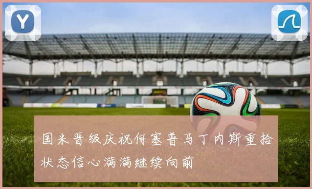 国米晋级庆祝何塞普马丁内斯重拾状态信心满满继续向前