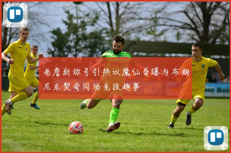 老詹新称号引热议魔仙哥曝与布朗尼东契奇同场竞技趣事