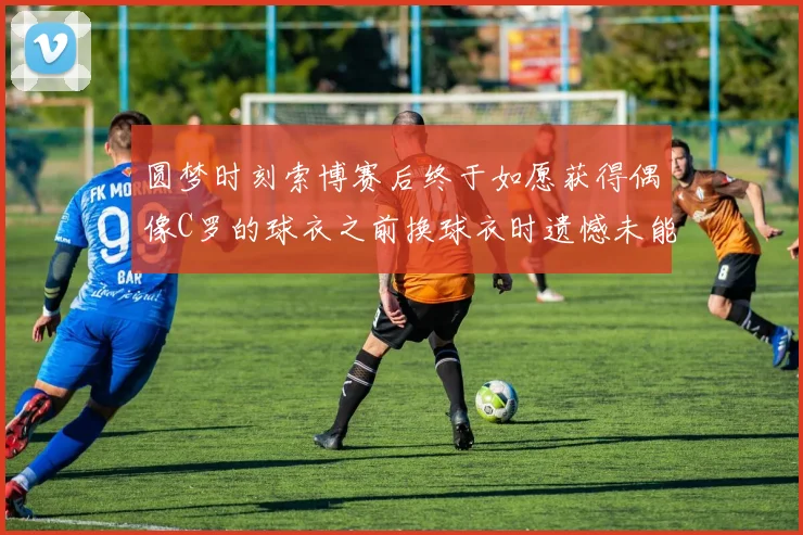 圆梦时刻索博赛后终于如愿获得偶像C罗的球衣之前换球衣时遗憾未能成功