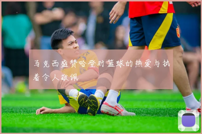 马克西盛赞哈登对篮球的热爱与执着令人敬佩