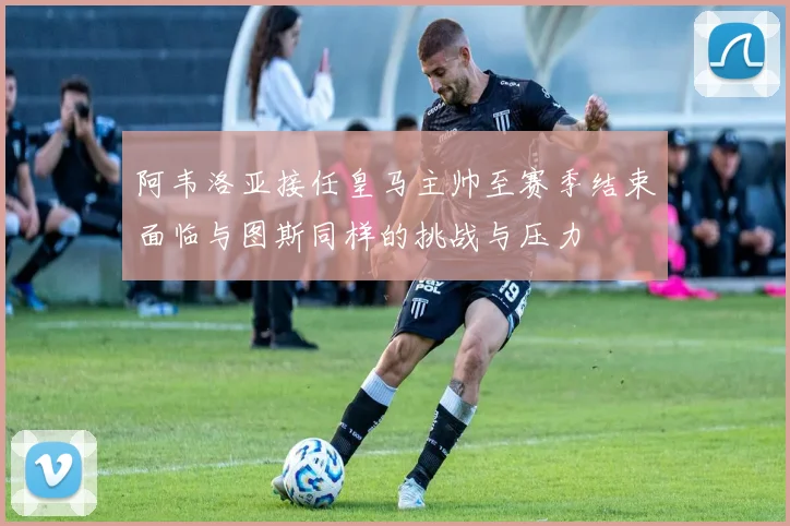 阿韦洛亚接任皇马主帅至赛季结束面临与图斯同样的挑战与压力