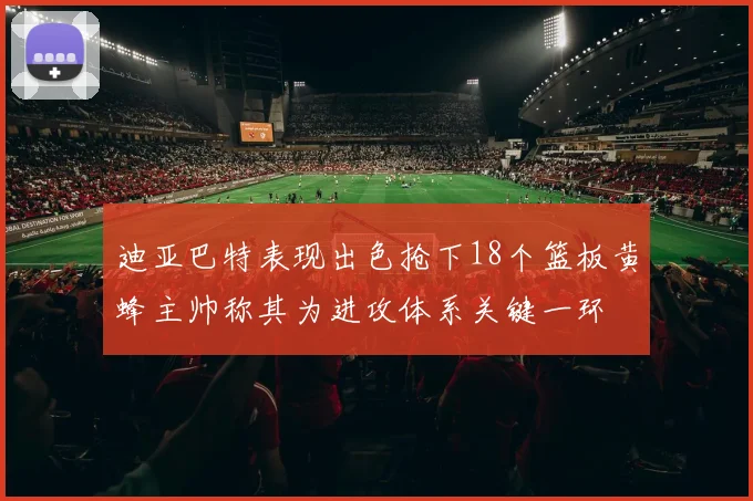 迪亚巴特表现出色抢下18个篮板黄蜂主帅称其为进攻体系关键一环