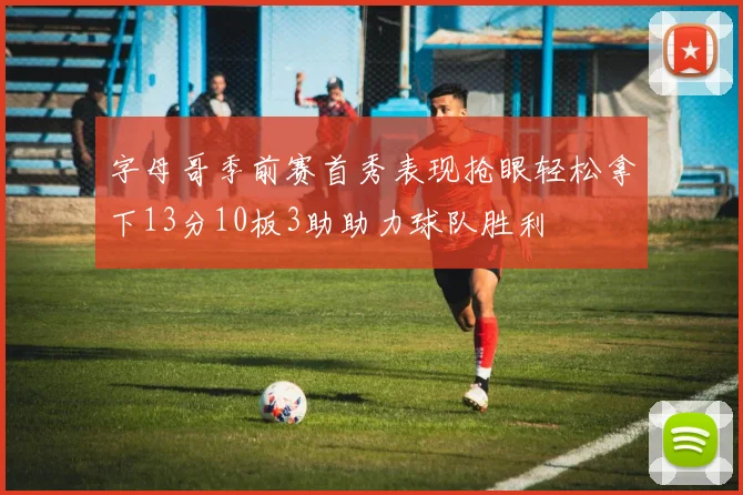 字母哥季前赛首秀表现抢眼轻松拿下13分10板3助助力球队胜利