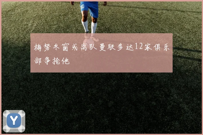 梅努冬窗或离队曼联多达12家俱乐部争抢他