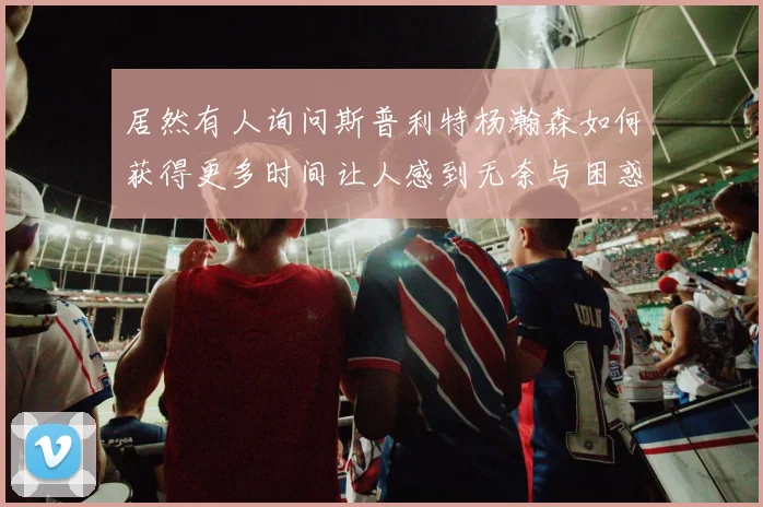 居然有人询问斯普利特杨瀚森如何获得更多时间让人感到无奈与困惑